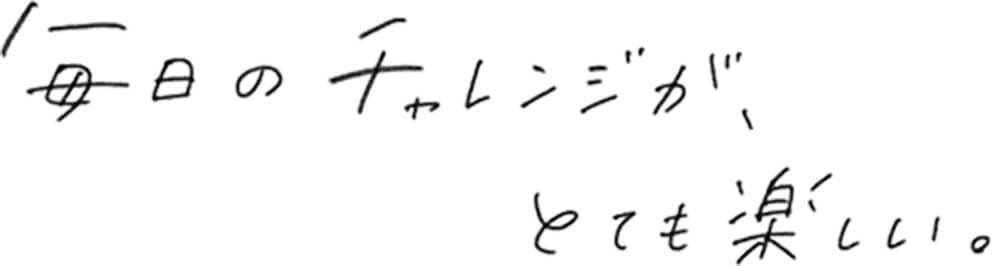 毎日のチャレンジが、とても楽しい。